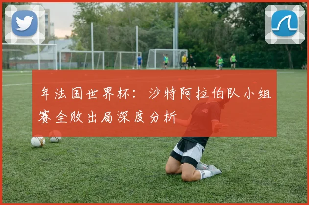 年法国世界杯：沙特阿拉伯队小组赛全败出局深度分析