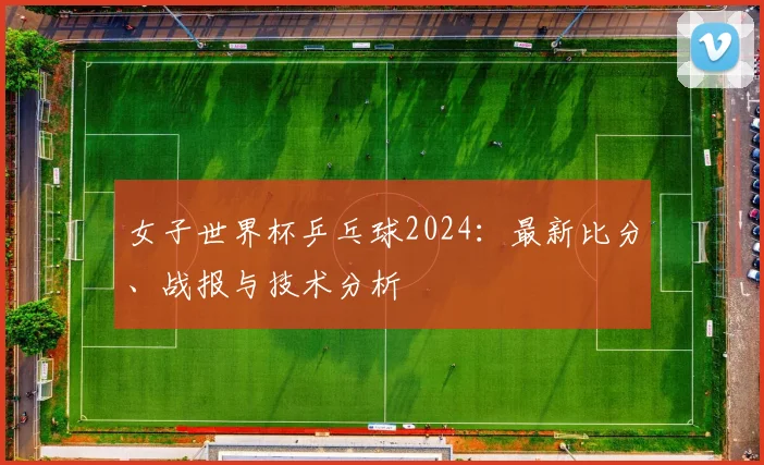 女子世界杯乒乓球2024：最新比分、战报与技术分析