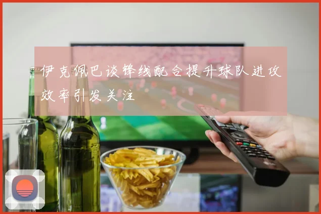 伊克佩巴谈锋线配合提升球队进攻效率引发关注