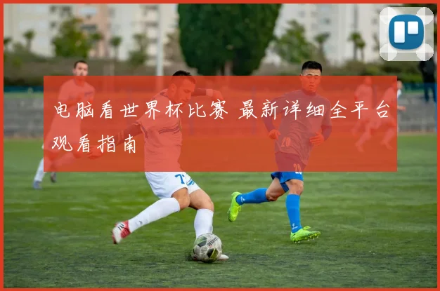 电脑看世界杯比赛 最新详细全平台观看指南