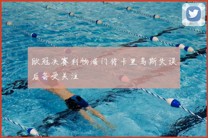 欧冠决赛利物浦门将卡里乌斯失误后备受关注