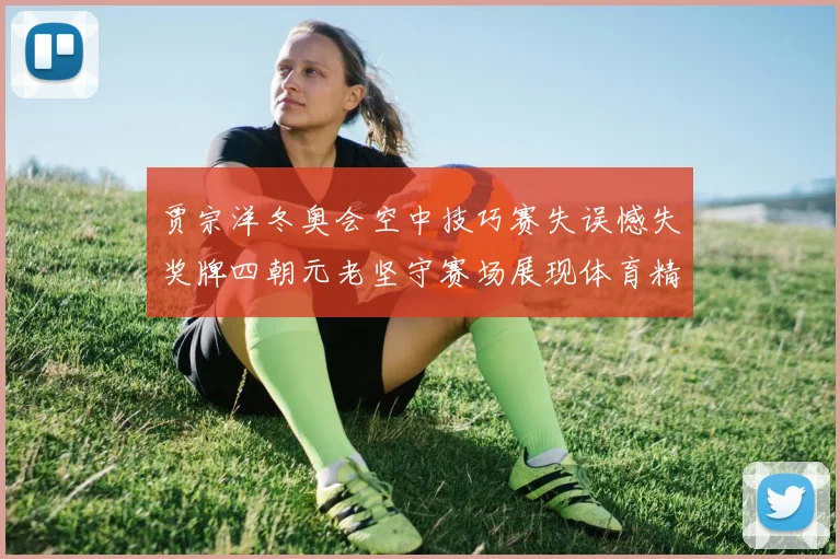 贾宗洋冬奥会空中技巧赛失误憾失奖牌四朝元老坚守赛场展现体育精神