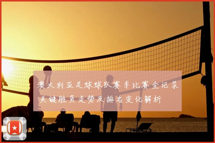 澳大利亚足球球队赛季比赛全记录 关键胜负走势及排名变化解析