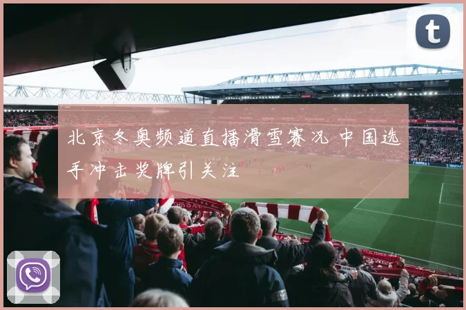 北京冬奥频道直播滑雪赛况 中国选手冲击奖牌引关注