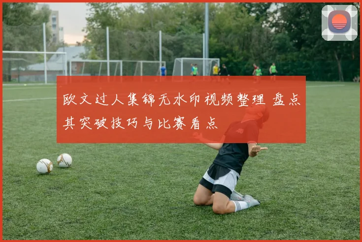 欧文过人集锦无水印视频整理 盘点其突破技巧与比赛看点