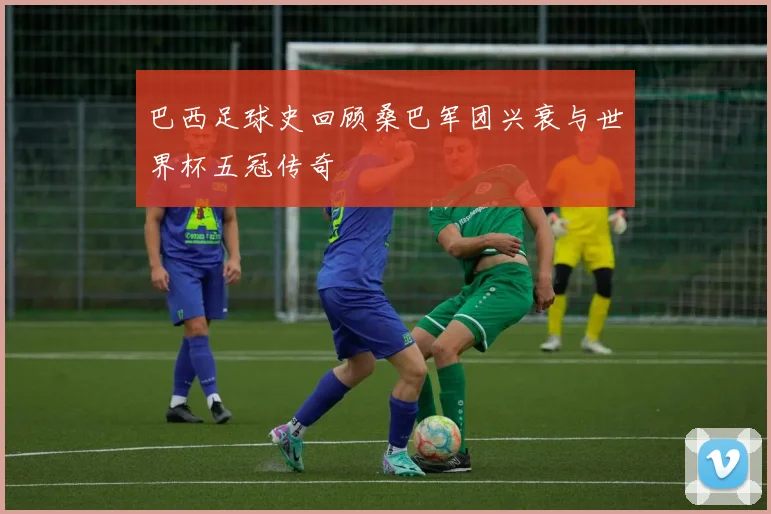 巴西足球史回顾桑巴军团兴衰与世界杯五冠传奇