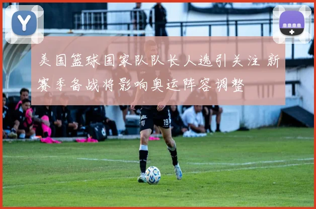 美国篮球国家队队长人选引关注 新赛季备战将影响奥运阵容调整