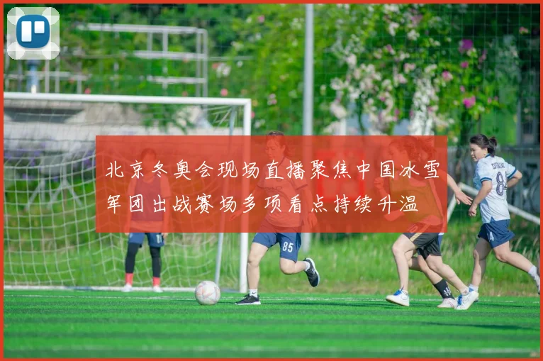 北京冬奥会现场直播聚焦中国冰雪军团出战赛场多项看点持续升温