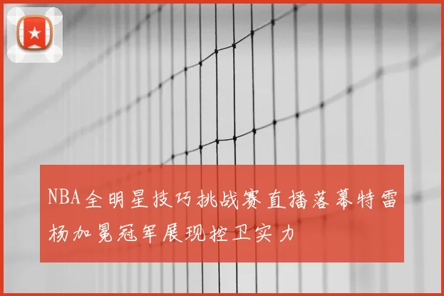 NBA全明星技巧挑战赛直播落幕特雷杨加冕冠军展现控卫实力