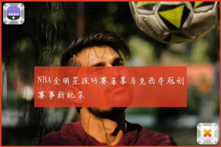 NBA全明星技巧赛落幕马克西夺冠创赛事新纪录