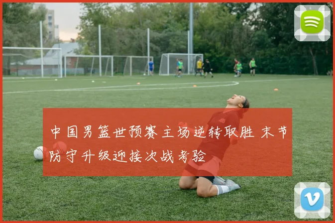 中国男篮世预赛主场逆转取胜 末节防守升级迎接次战考验