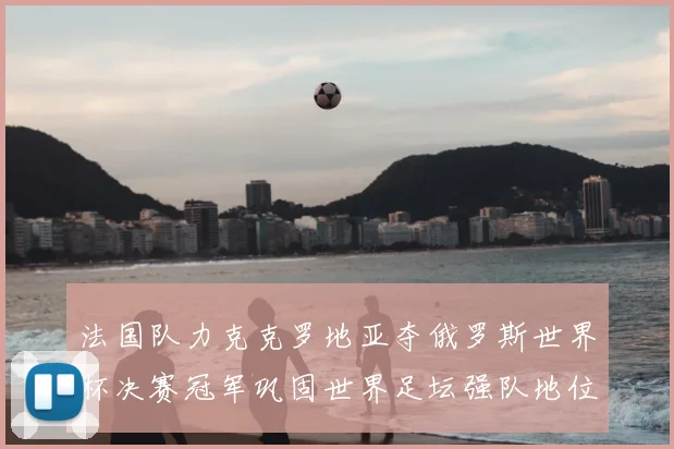 法国队力克克罗地亚夺俄罗斯世界杯决赛冠军巩固世界足坛强队地位