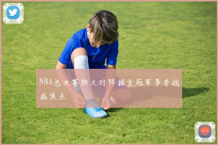 NBA总决赛热火对阵掘金冠军争夺战成焦点
