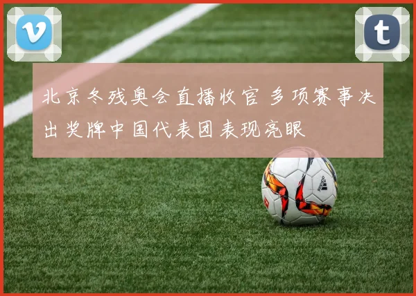 北京冬残奥会直播收官 多项赛事决出奖牌中国代表团表现亮眼