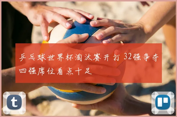 乒乓球世界杯淘汰赛开打 32强争夺四强席位看点十足