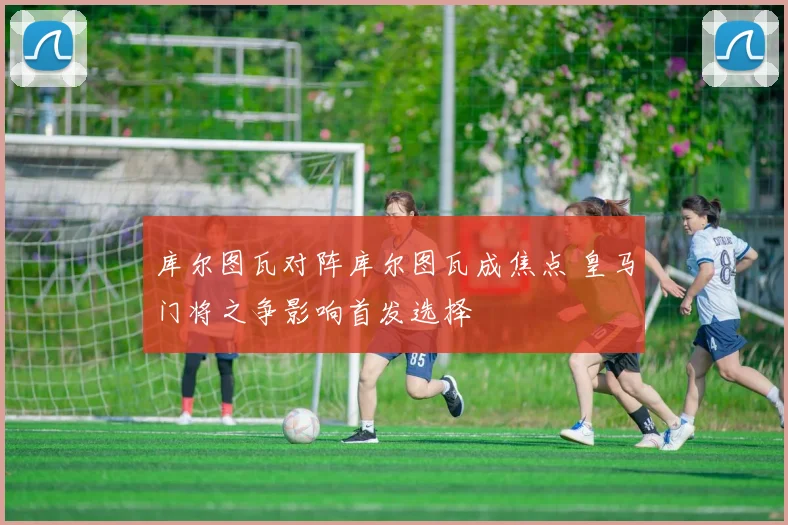 库尔图瓦对阵库尔图瓦成焦点 皇马门将之争影响首发选择