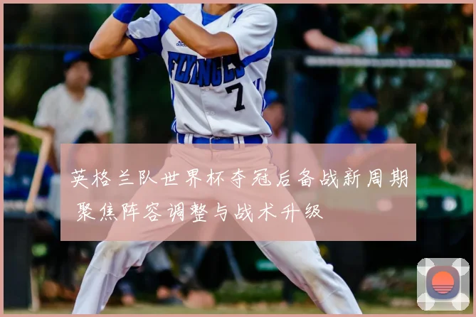 英格兰队世界杯夺冠后备战新周期 聚焦阵容调整与战术升级