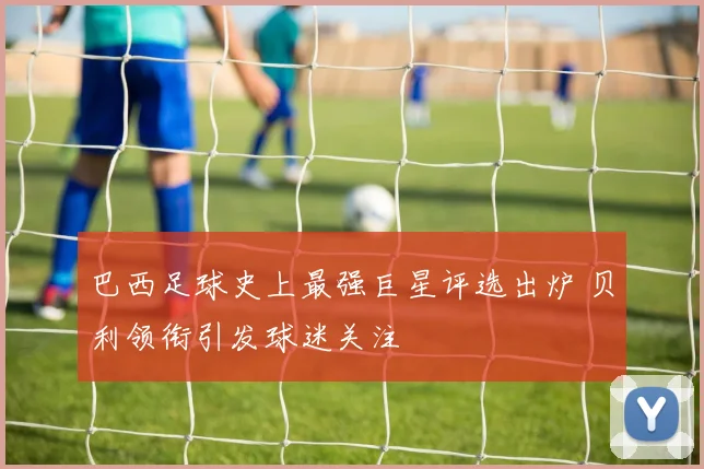 巴西足球史上最强巨星评选出炉 贝利领衔引发球迷关注