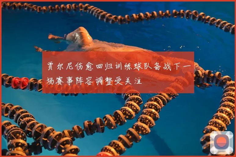 贾尔尼伤愈回归训练球队备战下一场赛事阵容调整受关注