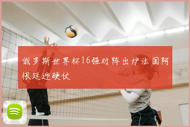 俄罗斯世界杯16强对阵出炉法国阿根廷迎硬仗