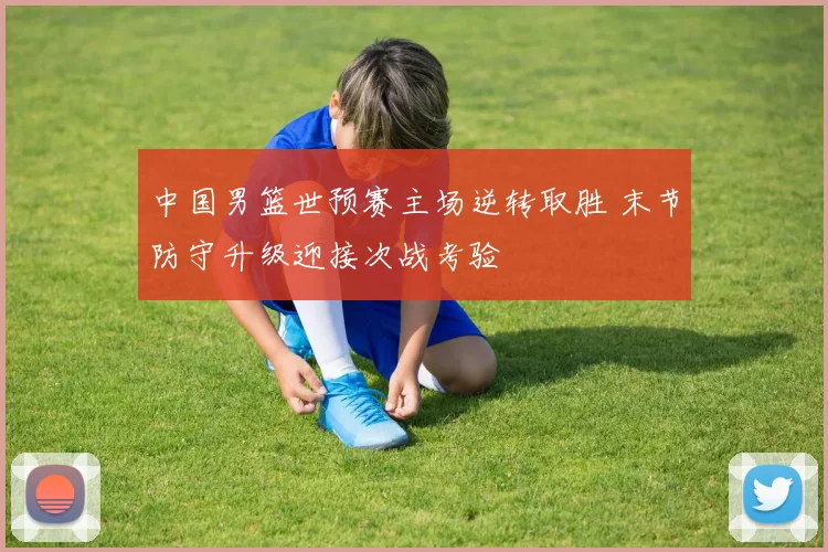中国男篮世预赛主场逆转取胜 末节防守升级迎接次战考验
