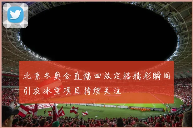 北京冬奥会直播回放定格精彩瞬间引发冰雪项目持续关注