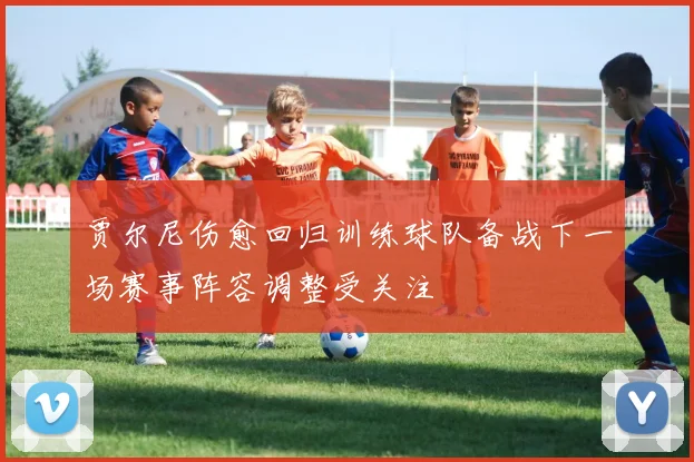 贾尔尼伤愈回归训练球队备战下一场赛事阵容调整受关注