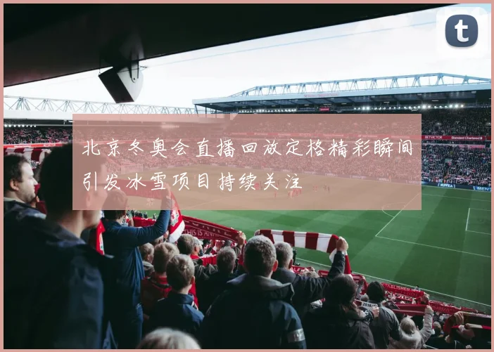 北京冬奥会直播回放定格精彩瞬间引发冰雪项目持续关注