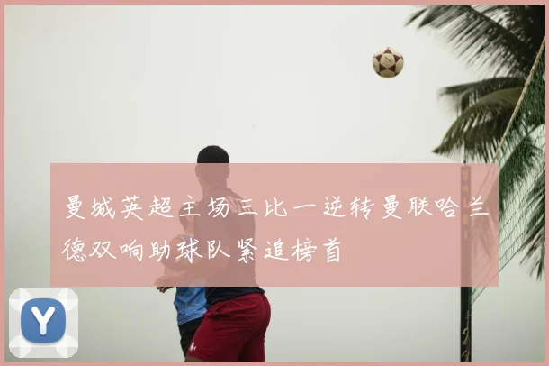 曼城英超主场三比一逆转曼联哈兰德双响助球队紧追榜首