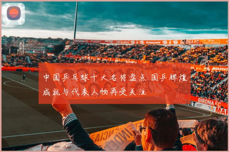 中国乒乓球十大名将盘点 国乒辉煌成就与代表人物再受关注