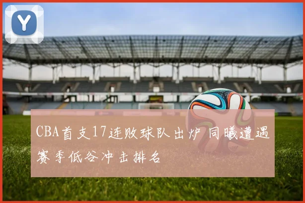 CBA首支17连败球队出炉 同曦遭遇赛季低谷冲击排名