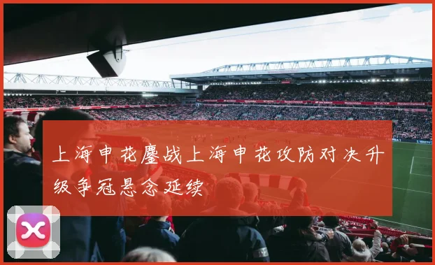 上海申花鏖战上海申花攻防对决升级争冠悬念延续