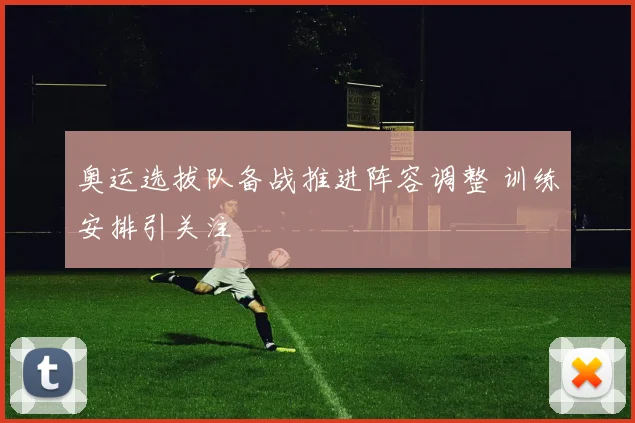奥运选拔队备战推进阵容调整 训练安排引关注