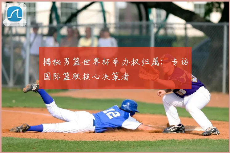 揭秘男篮世界杯举办权归属:专访国际篮联核心决策者