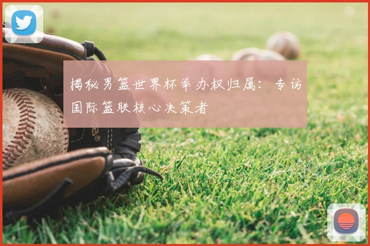 揭秘男篮世界杯举办权归属:专访国际篮联核心决策者