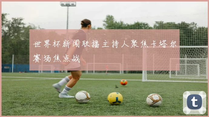 世界杯新闻联播主持人聚焦卡塔尔赛场焦点战