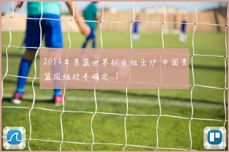 2014年男篮世界杯分组出炉 中国男篮同组对手确定_1