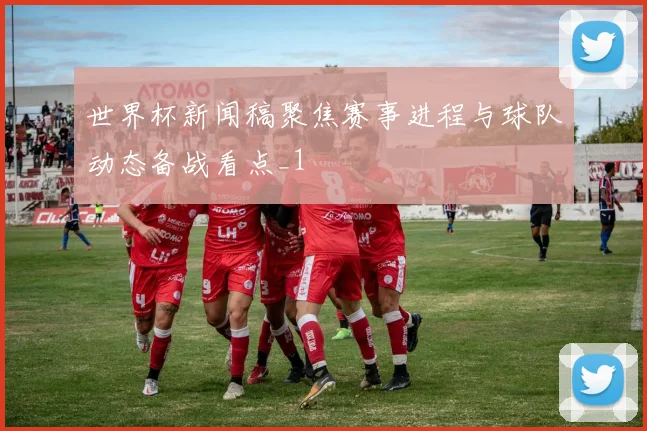 世界杯新闻稿聚焦赛事进程与球队动态备战看点_1