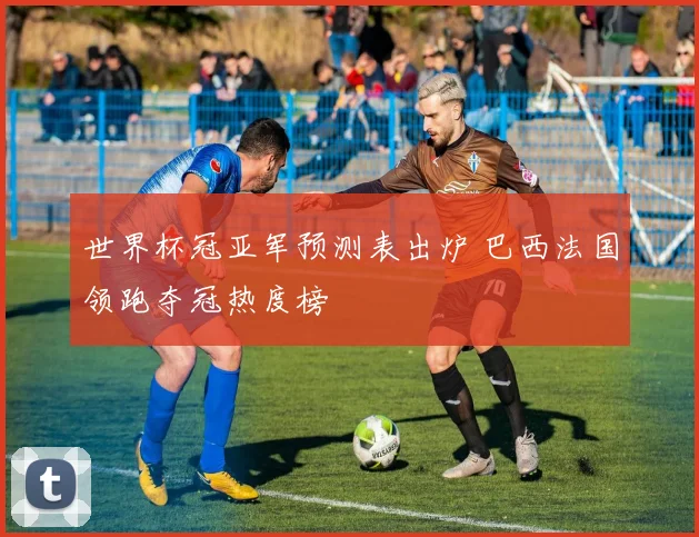 世界杯冠亚军预测表出炉 巴西法国领跑夺冠热度榜