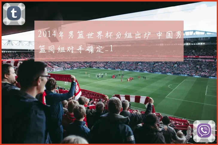 2014年男篮世界杯分组出炉 中国男篮同组对手确定_1